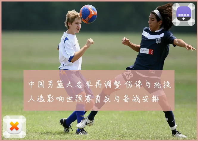 中国男篮大名单再调整 伤停与轮换人选影响世预赛首发与备战安排