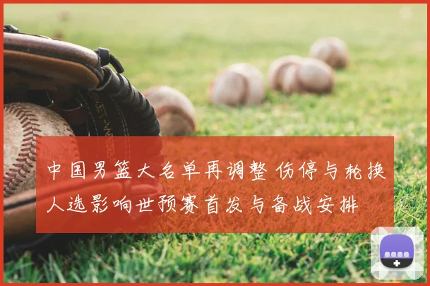 中国男篮大名单再调整 伤停与轮换人选影响世预赛首发与备战安排