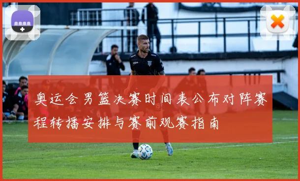 奥运会男篮决赛时间表公布对阵赛程转播安排与赛前观赛指南
