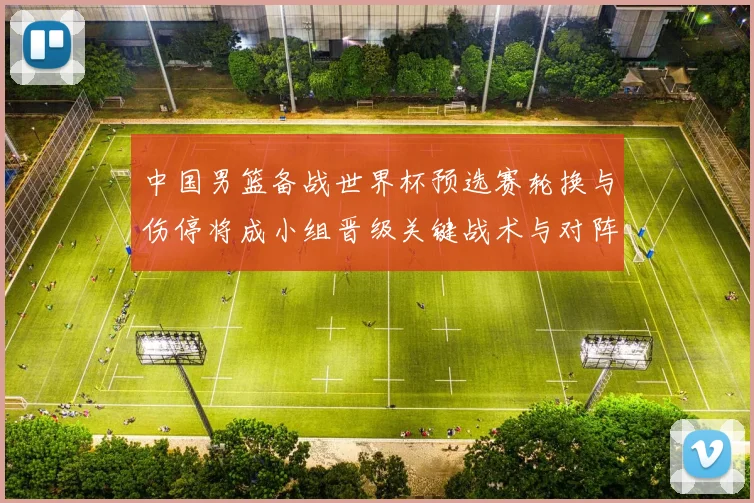 中国男篮备战世界杯预选赛轮换与伤停将成小组晋级关键战术与对阵看点