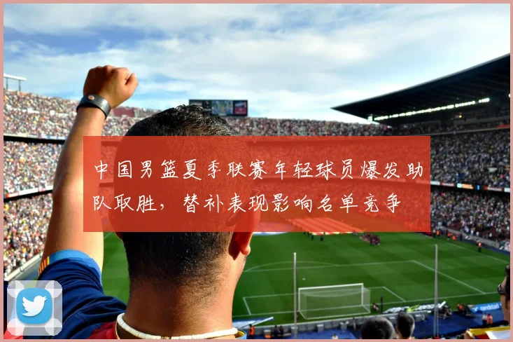 中国男篮夏季联赛年轻球员爆发助队取胜，替补表现影响名单竞争