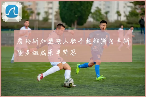 詹姆斯加盟湖人联手戴维斯考辛斯隆多组成豪华阵容