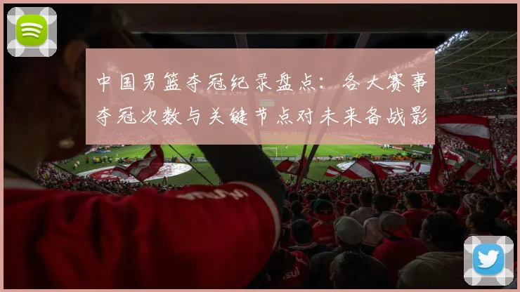中国男篮夺冠纪录盘点：各大赛事夺冠次数与关键节点对未来备战影响