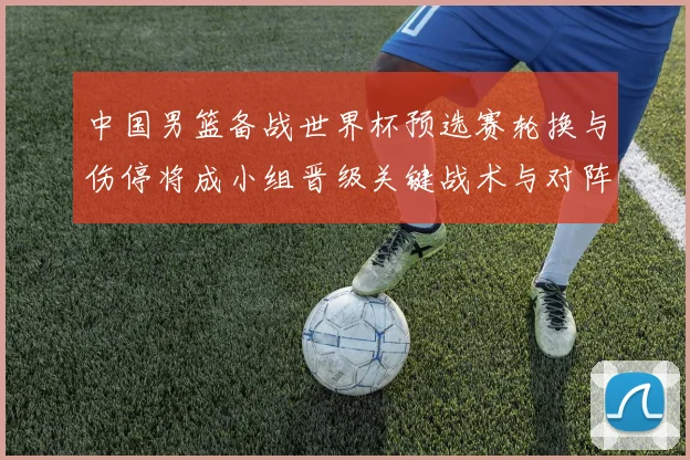 中国男篮备战世界杯预选赛轮换与伤停将成小组晋级关键战术与对阵看点