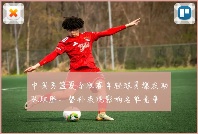 中国男篮夏季联赛年轻球员爆发助队取胜，替补表现影响名单竞争