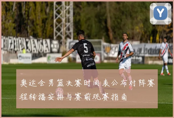 奥运会男篮决赛时间表公布对阵赛程转播安排与赛前观赛指南
