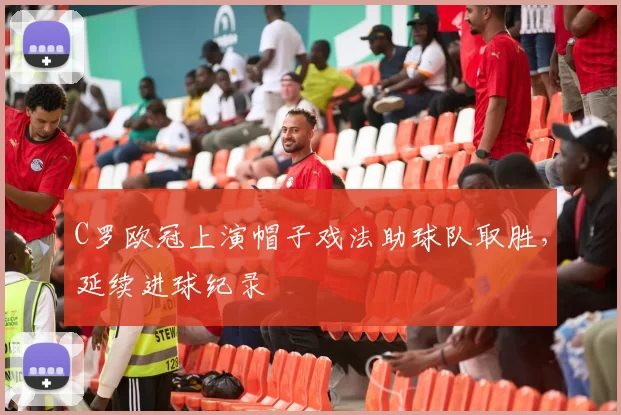 C罗欧冠上演帽子戏法助球队取胜,延续进球纪录