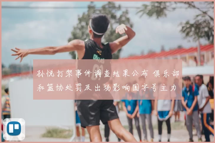 孙悦打架事件调查结果公布 俱乐部和篮协处罚及出场影响国字号主力调整