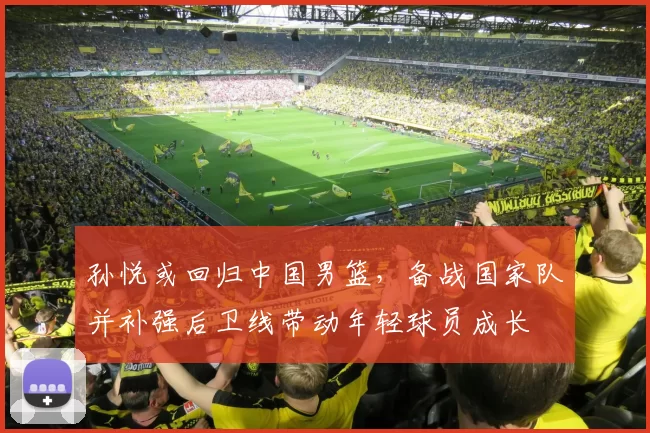 孙悦或回归中国男篮，备战国家队并补强后卫线带动年轻球员成长