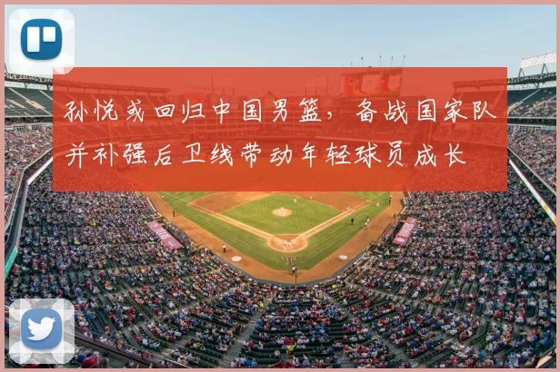 孙悦或回归中国男篮，备战国家队并补强后卫线带动年轻球员成长
