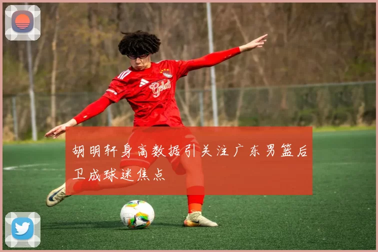 胡明轩身高数据引关注广东男篮后卫成球迷焦点