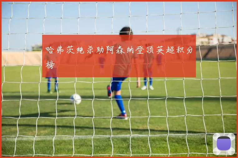 哈弗茨绝杀助阿森纳登顶英超积分榜