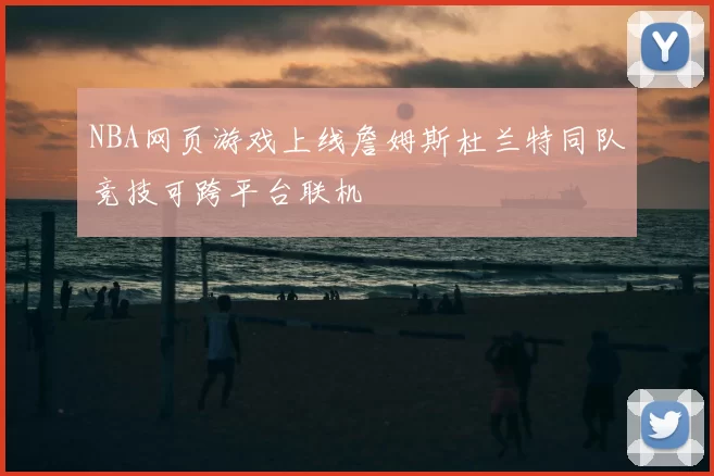 NBA网页游戏上线詹姆斯杜兰特同队竞技可跨平台联机