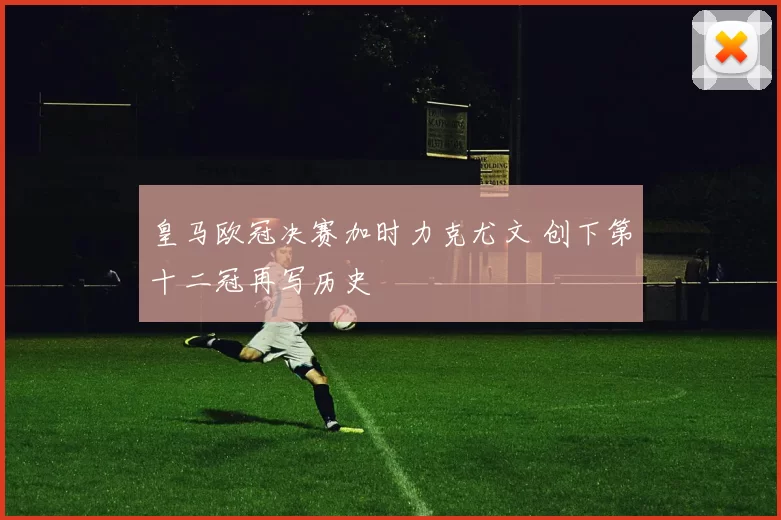 皇马欧冠决赛加时力克尤文 创下第十二冠再写历史