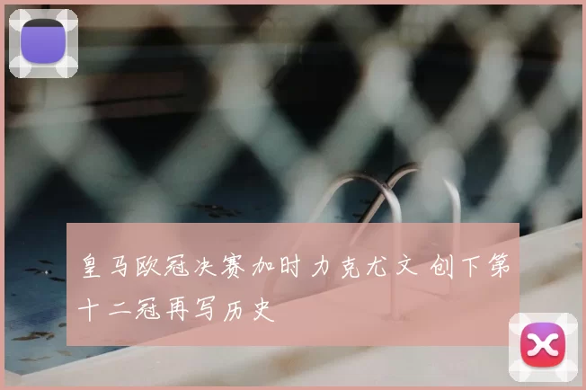 皇马欧冠决赛加时力克尤文 创下第十二冠再写历史