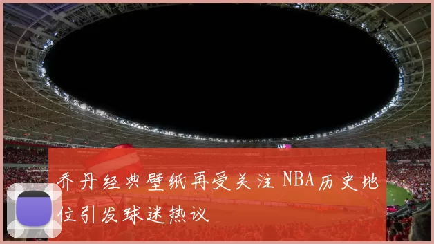 乔丹经典壁纸再受关注 NBA历史地位引发球迷热议