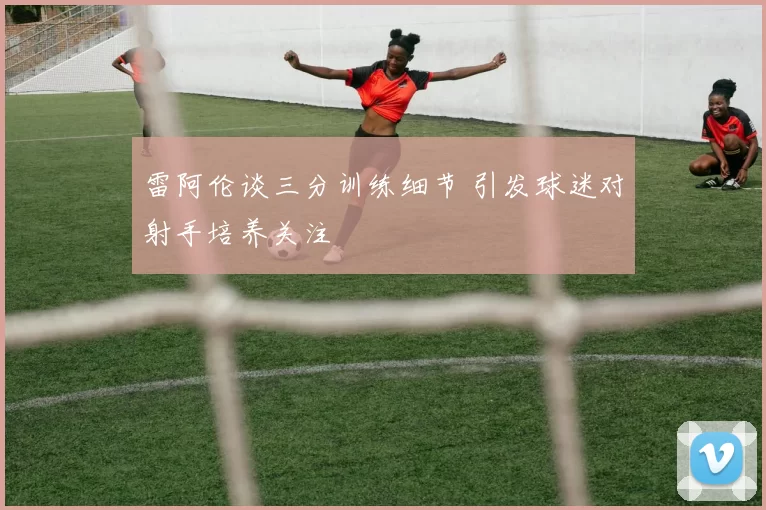 雷阿伦谈三分训练细节 引发球迷对射手培养关注