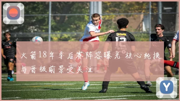 火箭18年季后赛阵容曝光 核心轮换与晋级前景受关注
