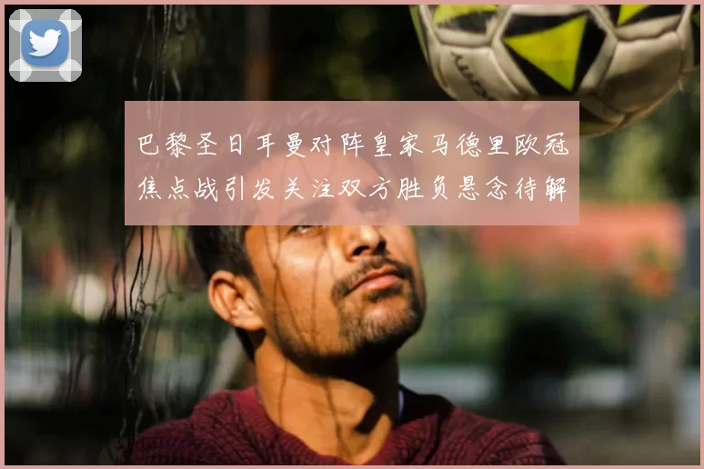 巴黎圣日耳曼对阵皇家马德里欧冠焦点战引发关注双方胜负悬念待解
