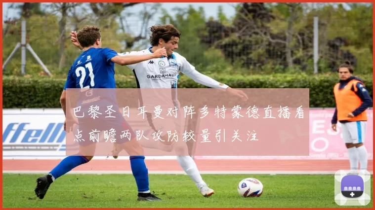 巴黎圣日耳曼对阵多特蒙德直播看点前瞻两队攻防较量引关注