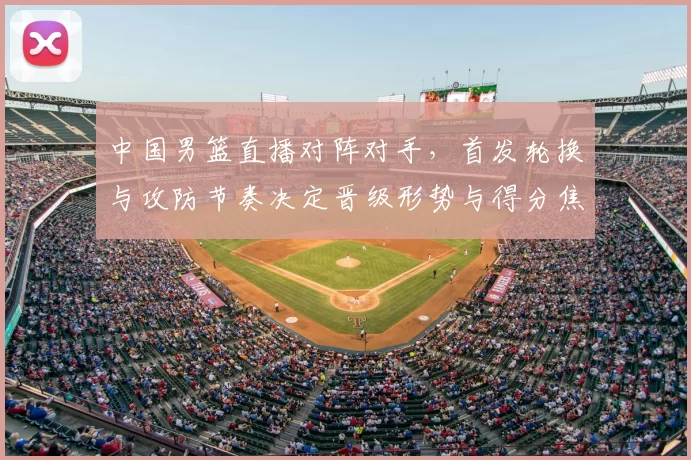 中国男篮直播对阵对手，首发轮换与攻防节奏决定晋级形势与得分焦点