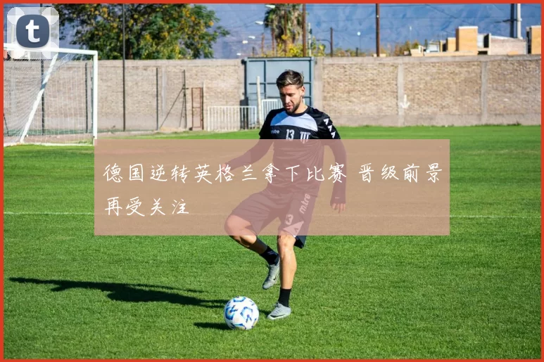 德国逆转英格兰拿下比赛 晋级前景再受关注