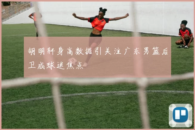 胡明轩身高数据引关注广东男篮后卫成球迷焦点