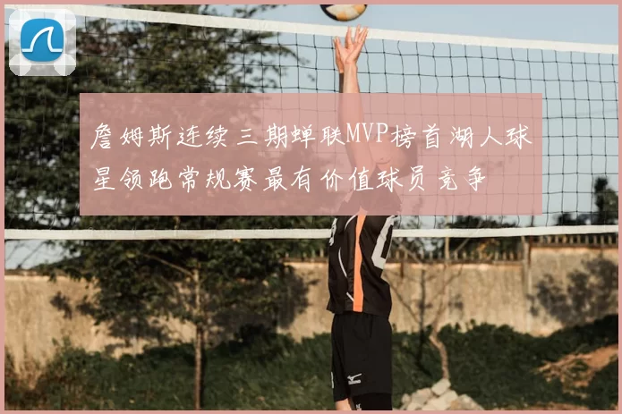 詹姆斯连续三期蝉联MVP榜首湖人球星领跑常规赛最有价值球员竞争