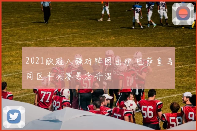 2021欧冠八强对阵图出炉 巴萨皇马同区半决赛悬念升温