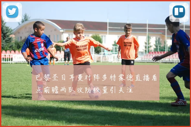 巴黎圣日耳曼对阵多特蒙德直播看点前瞻两队攻防较量引关注