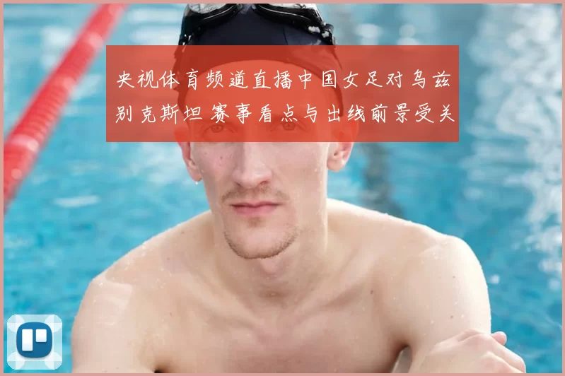 央视体育频道直播中国女足对乌兹别克斯坦 赛事看点与出线前景受关注