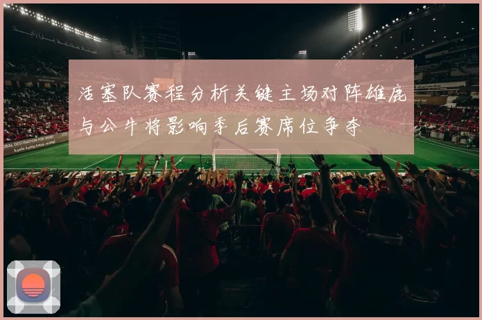 活塞队赛程分析关键主场对阵雄鹿与公牛将影响季后赛席位争夺