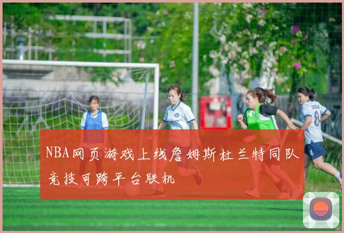 NBA网页游戏上线詹姆斯杜兰特同队竞技可跨平台联机