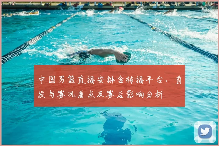 中国男篮直播安排含转播平台、首发与赛况看点及赛后影响分析