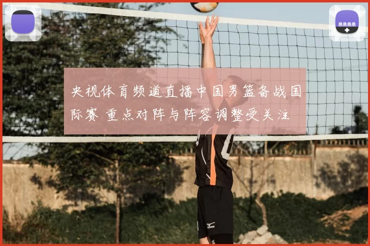 央视体育频道直播中国男篮备战国际赛 重点对阵与阵容调整受关注