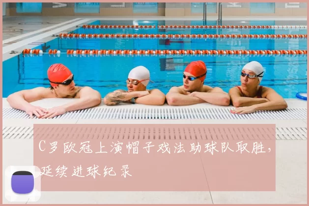 C罗欧冠上演帽子戏法助球队取胜,延续进球纪录