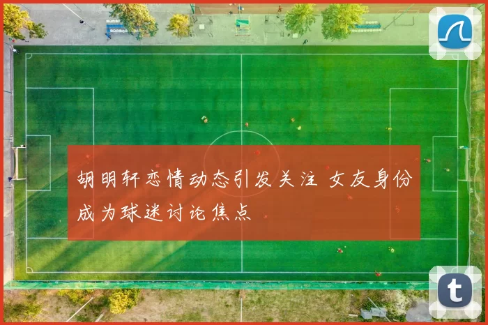 胡明轩恋情动态引发关注 女友身份成为球迷讨论焦点