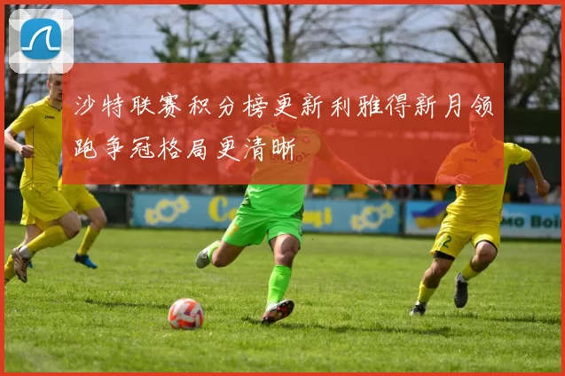 沙特联赛积分榜更新利雅得新月领跑争冠格局更清晰