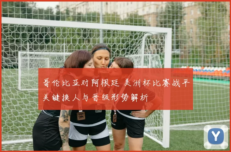 哥伦比亚对阿根廷 美洲杯比赛战平关键换人与晋级形势解析