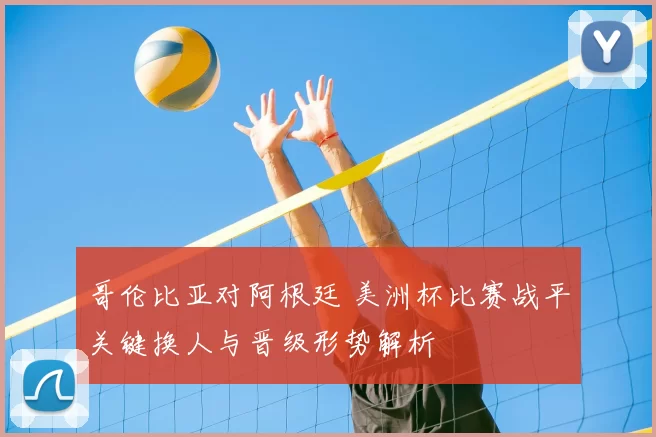 哥伦比亚对阿根廷 美洲杯比赛战平关键换人与晋级形势解析