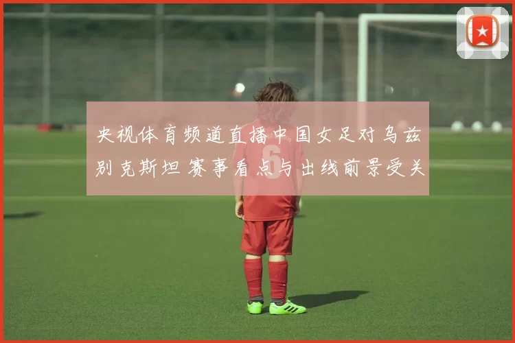 央视体育频道直播中国女足对乌兹别克斯坦 赛事看点与出线前景受关注