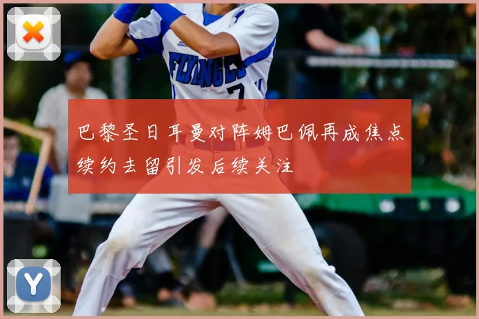 巴黎圣日耳曼对阵姆巴佩再成焦点续约去留引发后续关注