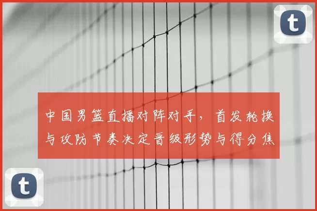 中国男篮直播对阵对手，首发轮换与攻防节奏决定晋级形势与得分焦点