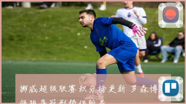 挪威超级联赛积分榜更新 罗森博格领跑争冠形势仍胶着
