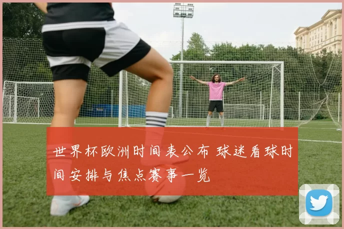 世界杯欧洲时间表公布 球迷看球时间安排与焦点赛事一览
