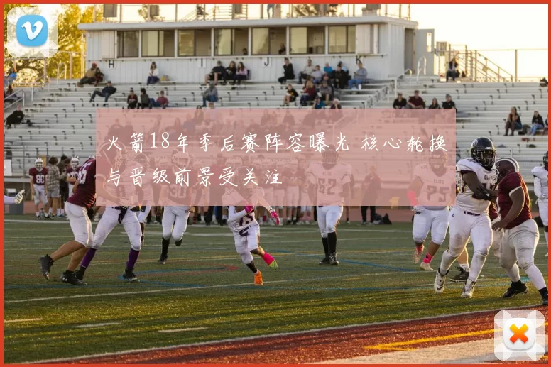 火箭18年季后赛阵容曝光 核心轮换与晋级前景受关注