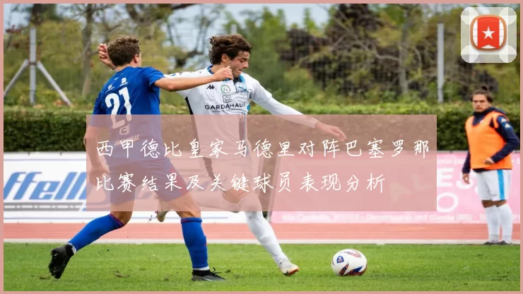 西甲德比皇家马德里对阵巴塞罗那比赛结果及关键球员表现分析