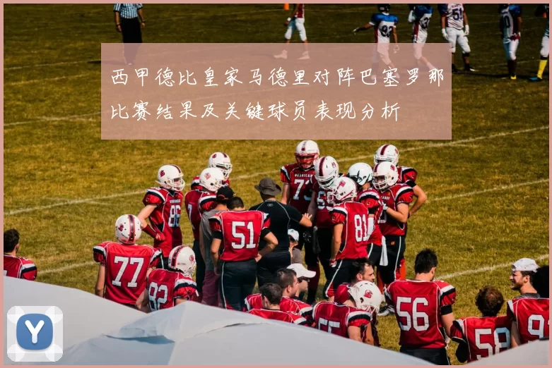 西甲德比皇家马德里对阵巴塞罗那比赛结果及关键球员表现分析