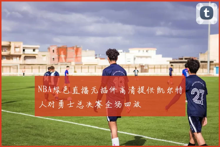 NBA绿色直播无插件高清提供凯尔特人对勇士总决赛全场回放