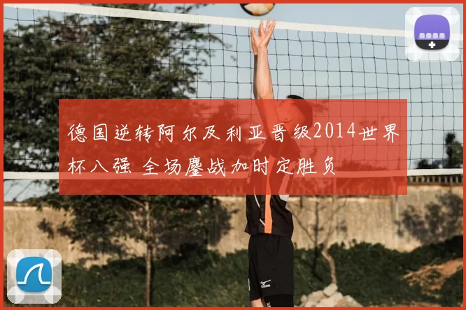 德国逆转阿尔及利亚晋级2014世界杯八强 全场鏖战加时定胜负